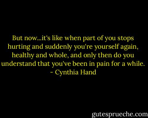 But now...it's like when part of you stops hurting and suddenly you're yourself again, healthy and whole, and only then do you understand that you've been in pain for a while. - Cynthia Hand
