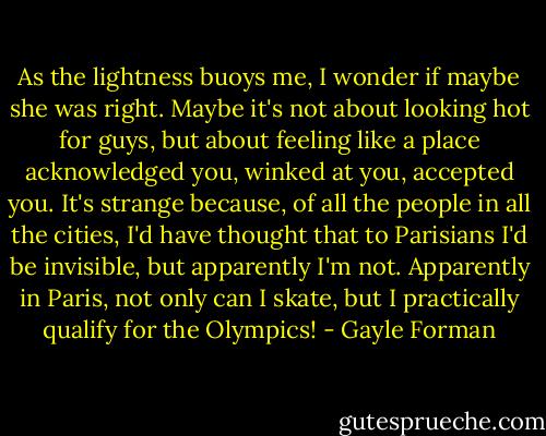 As the lightness buoys me, I wonder if maybe she was right. Maybe it's not about looking hot for guys, but about feeling like a place acknowledged you, winked at you, accepted you. It's strange because, of all the people in all the cities, I'd have thought that to Parisians I'd be invisible, but apparently I'm not. Apparently in Paris, not only can I skate, but I practically qualify for the Olympics! - Gayle Forman