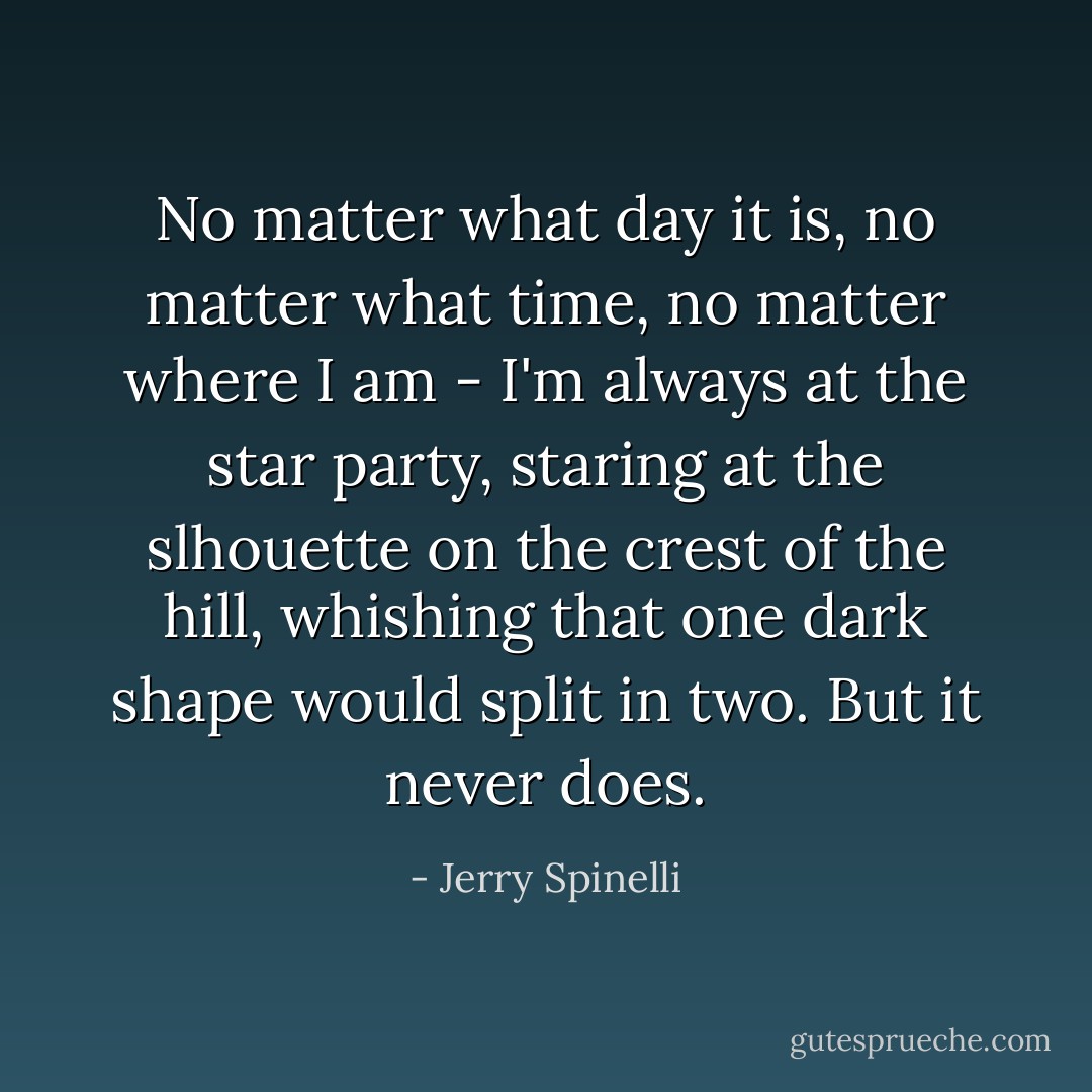 No matter what day it is, no matter what time, no matter where I am - I'm always at the star party, staring at the slhouette on the crest of the hill, whishing that one dark shape would split in two. But it never does. - Jerry Spinelli