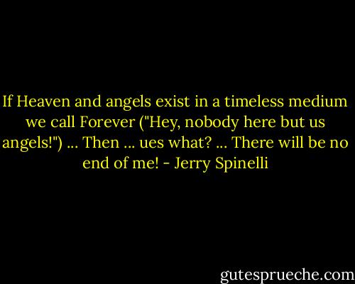 If Heaven and angels exist in a timeless medium we call Forever ("Hey, nobody here but us angels!") ...<br />Then ... ues what? ...<br />There will be no end of me! - Jerry Spinelli