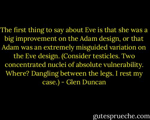 The first thing to say about Eve is that she was a big improvement on the Adam design, or that Adam was an extremely misguided variation on the Eve design. (Consider testicles. Two concentrated nuclei of absolute vulnerability. Where? Dangling between the legs. I rest my case.) - Glen Duncan