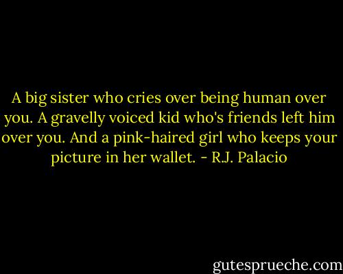 A big sister who cries over being human over you. A gravelly voiced kid who's friends left him over you. And a pink-haired girl who keeps your picture in her wallet. - R.J. Palacio
