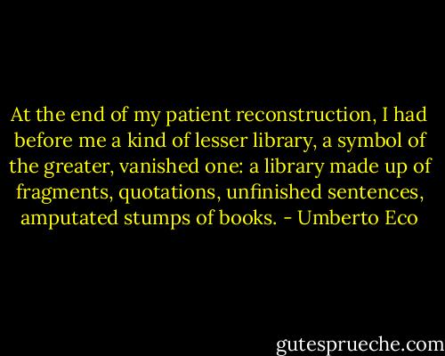 At the end of my patient reconstruction, I had before me a kind of lesser library, a symbol of the greater, vanished one: a library made up of fragments, quotations, unfinished sentences, amputated stumps of books. - Umberto Eco