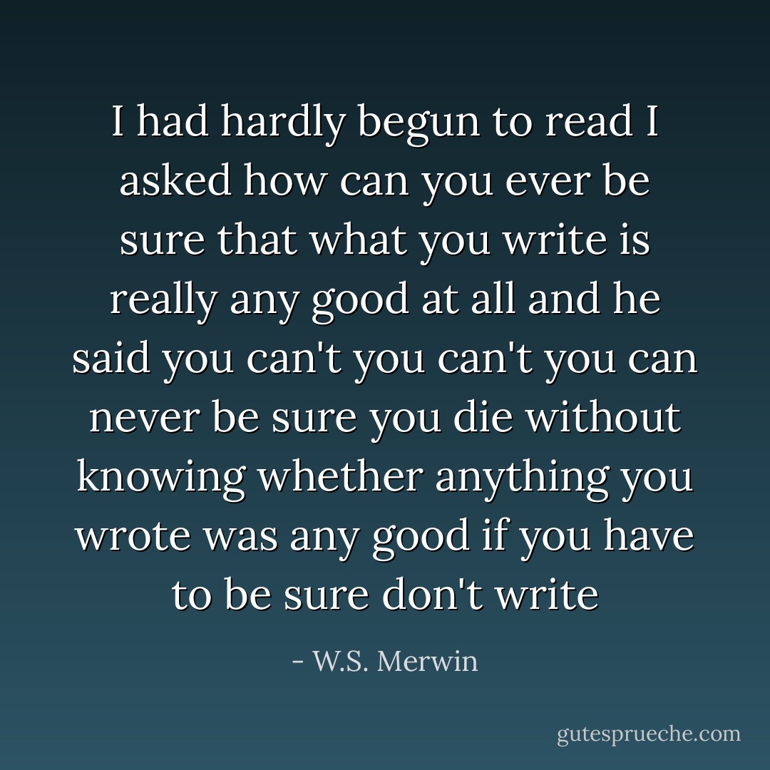 I had hardly begun to read<br />I asked how can you ever be sure<br />that what you write is really<br />any good at all and he said you can't<br />you can't you can never be sure<br />you die without knowing<br />whether anything you wrote was any good<br />if you have to be sure don't write - W.S. Merwin