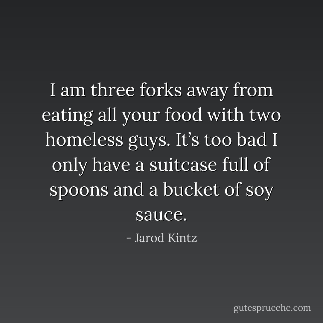 I am three forks away from eating all your food with two homeless guys. It’s too bad I only have a suitcase full of spoons and a bucket of soy sauce. - Jarod Kintz