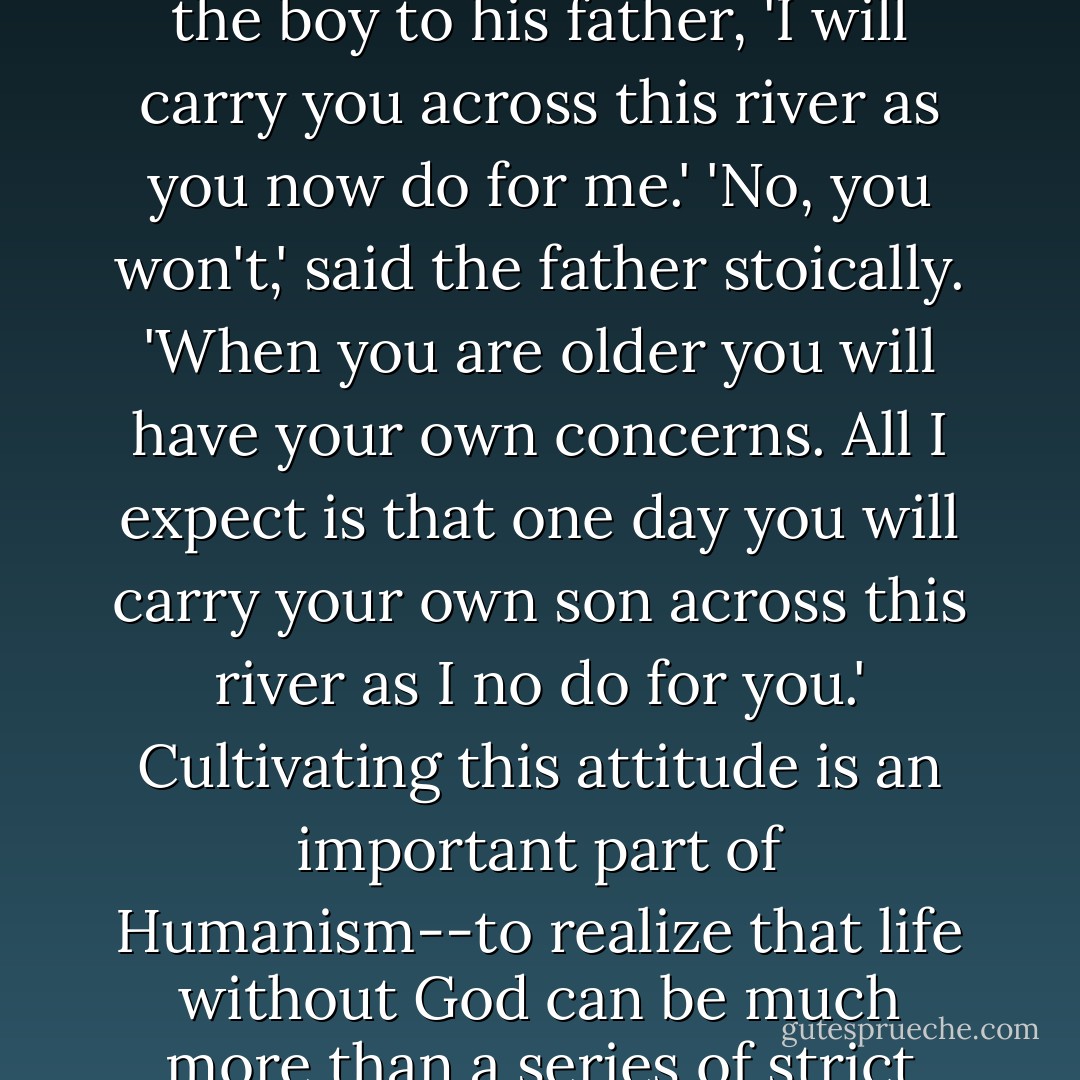 We've also evolved the ability to simply 'pay it forward': I help you, somebody else will help me. I remember hearing a parable when I was younger, about a father who lifts his young son onto his back to carry him across a flooding river. 'When I am older,' said the boy to his father, 'I will carry you across this river as you now do for me.' 'No, you won't,' said the father stoically. 'When you are older you will have your own concerns. All I expect is that one day you will carry your own son across this river as I no do for you.' Cultivating this attitude is an important part of Humanism--to realize that life without God can be much more than a series of strict tit-for-tat transactions where you pay me and I pay you back. Learning to pay it forward can add a tremendous sense of meaning and dignity to our lives. Simply put, it feels good to give to others, whether we get back or not. - Greg M. Epstein