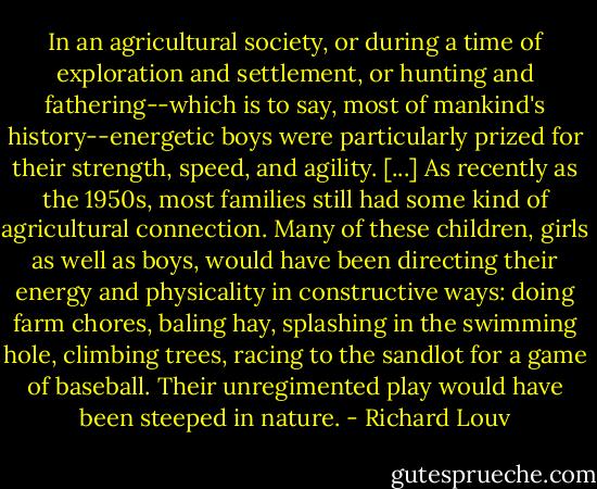 In an agricultural society, or during a time of exploration and settlement, or hunting and fathering--which is to say, most of mankind's history--energetic boys were particularly prized for their strength, speed, and agility. [...] As recently as the 1950s, most families still had some kind of agricultural connection. Many of these children, girls as well as boys, would have been directing their energy and physicality in constructive ways: doing farm chores, baling hay, splashing in the swimming hole, climbing trees, racing to the sandlot for a game of baseball. Their unregimented play would have been steeped in nature. - Richard Louv