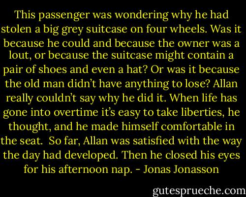 This passenger was wondering why he had stolen a big grey suitcase on four wheels. Was it because he could and because the owner was a lout, or because the suitcase might contain a pair of shoes and even a hat? Or was it because the old man didn’t have anything to lose? Allan really couldn’t say why he did it. When life has gone into overtime it’s easy to take liberties, he thought, and he made himself comfortable in the seat.<br /><br />So far, Allan was satisfied with the way the day had developed. Then he closed his eyes for his afternoon nap. - Jonas Jonasson