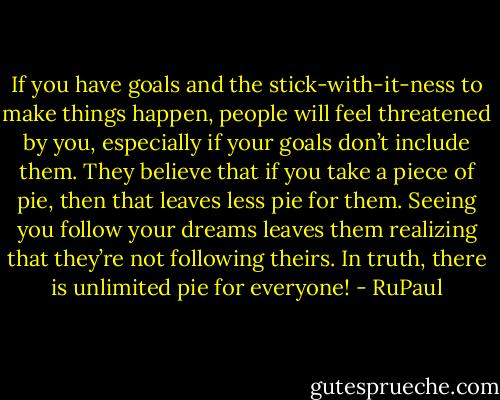 If you have goals and the stick-with-it-ness to make things happen, people will feel threatened by you, especially if your goals don’t include them. They believe that if you take a piece of pie, then that leaves less pie for them. Seeing you follow your dreams leaves them realizing that they’re not following theirs. In truth, there is unlimited pie for everyone! - RuPaul