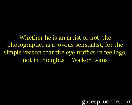 Whether he is an artist or not, the photographer is a joyous sensualist, for the simple reason that the eye traffics in feelings, not in thoughts. - Walker Evans