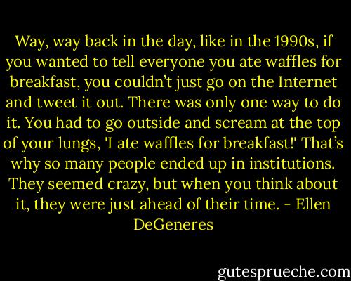 Way, way back in the day, like in the 1990s, if you wanted to tell everyone you ate waffles for breakfast, you couldn’t just go on the Internet and tweet it out. There was only one way to do it. You had to go outside and scream at the top of your lungs, 'I ate waffles for breakfast!' That’s why so many people ended up in institutions. They seemed crazy, but when you think about it, they were just ahead of their time. - Ellen DeGeneres