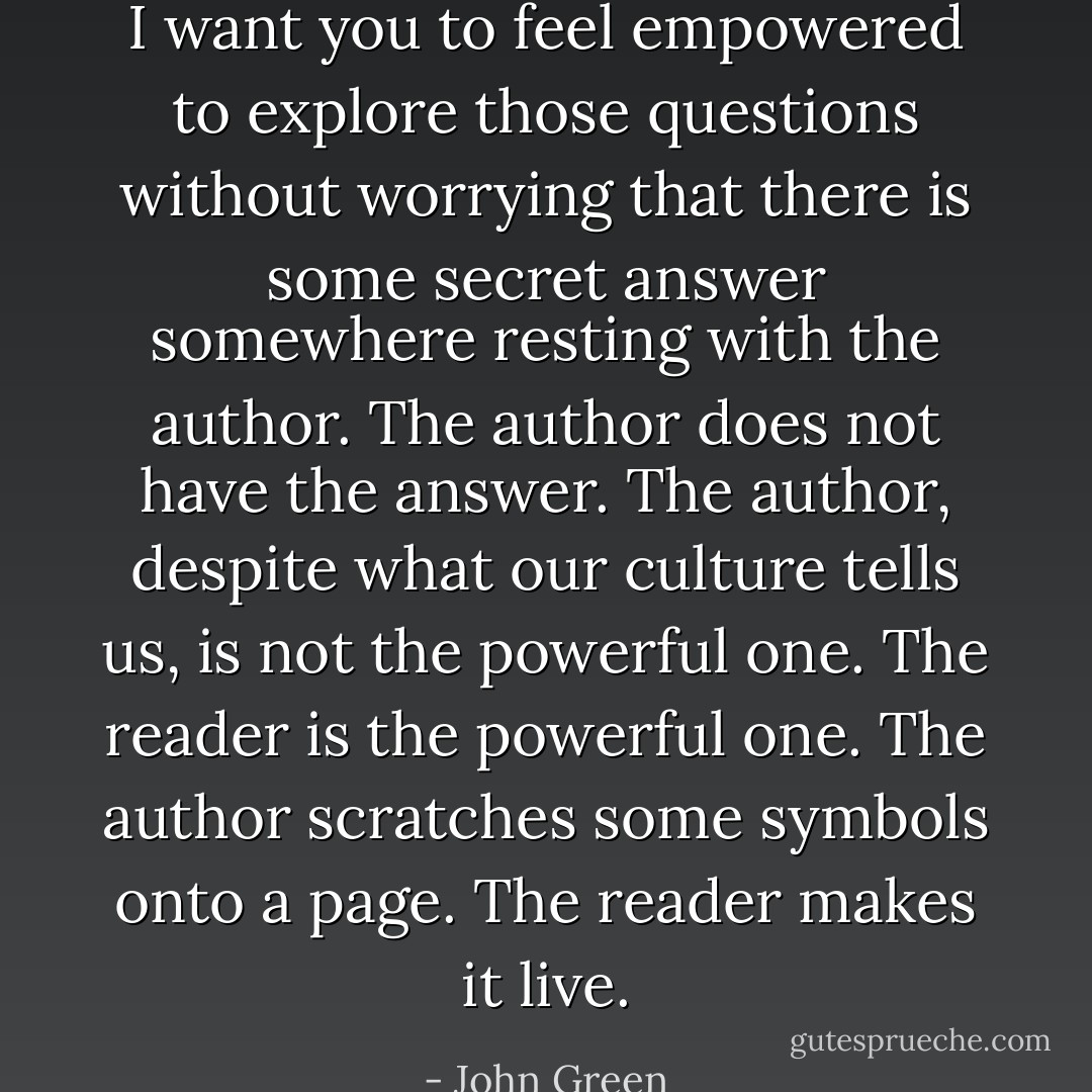 I want you to feel empowered to explore those questions without worrying that there is some secret answer somewhere resting with the author. The author does not have the answer. The author, despite what our culture tells us, is not the powerful one. The reader is the powerful one. The author scratches some symbols onto a page. The reader makes it live. - John Green