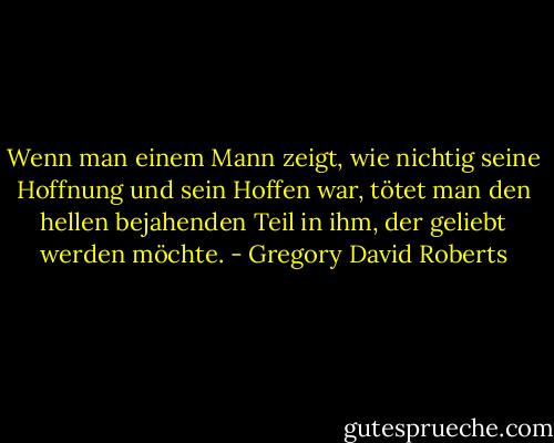Wenn man einem Mann zeigt, wie nichtig seine Hoffnung und sein Hoffen war, tötet man den hellen bejahenden Teil in ihm, der geliebt werden möchte. - Gregory David Roberts