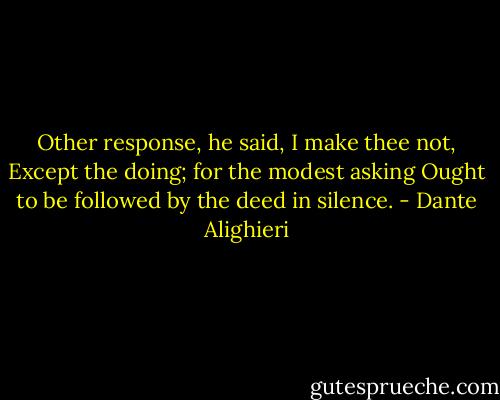 Other response, he said, I make thee not,<br />Except the doing; for the modest asking<br />Ought to be followed by the deed in silence. - Dante Alighieri