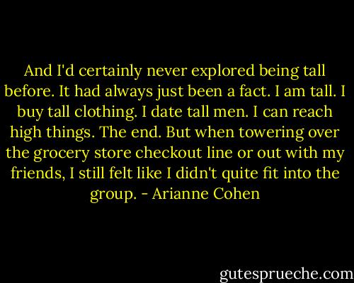 And I'd certainly never explored being tall before. It had always just been a fact. I am tall. I buy tall clothing. I date tall men. I can reach high things. The end. But when towering over the grocery store checkout line or out with my friends, I still felt like I didn't quite fit into the group. - Arianne Cohen