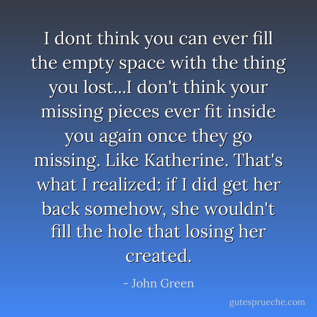 I dont think you can ever fill the empty space with the thing you lost...I don't think your missing pieces ever fit inside you again once they go missing. Like Katherine. That's what I realized: if I did get her back somehow, she wouldn't fill the hole that losing her created. - John Green