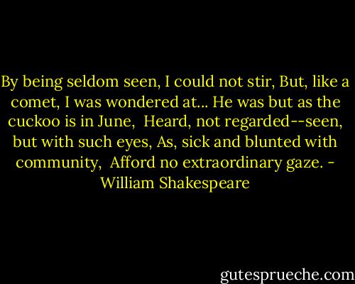 By being seldom seen, I could not stir,<br />But, like a comet, I was wondered at...<br />He was but as the cuckoo is in June, <br />Heard, not regarded--seen, but with such eyes,<br />As, sick and blunted with community, <br />Afford no extraordinary gaze. - William Shakespeare