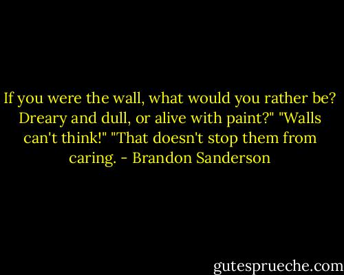 If you were the wall, what would you rather be? Dreary and dull, or alive with paint?"<br />"Walls can't think!"<br />"That doesn't stop them from caring. - Brandon Sanderson