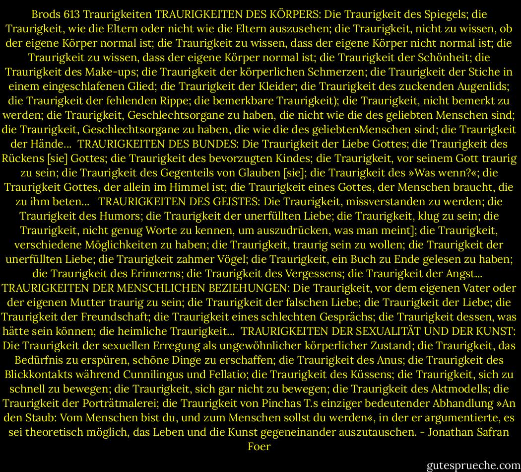 Brods 613 Traurigkeiten<br />TRAURIGKEITEN DES KÖRPERS: Die Traurigkeit des Spiegels; die Traurigkeit, wie die Eltern oder nicht wie die Eltern auszusehen; die Traurigkeit, nicht zu wissen, ob der eigene Körper normal ist; die Traurigkeit zu wissen, dass der eigene Körper nicht normal ist; die Traurigkeit zu wissen, dass der eigene Körper normal ist; die Traurigkeit der Schönheit; die Traurigkeit des Make-ups; die Traurigkeit der körperlichen Schmerzen; die Traurigkeit der Stiche in einem eingeschlafenen Glied; die Traurigkeit der Kleider; die Traurigkeit des zuckenden Augenlids; die Traurigkeit der fehlenden Rippe; die bemerkbare Traurigkeit); die Traurigkeit, nicht bemerkt zu werden; die Traurigkeit, Geschlechtsorgane zu haben, die nicht wie die des geliebten Menschen sind; die Traurigkeit, Geschlechtsorgane zu haben, die wie die des geliebtenMenschen sind; die Traurigkeit der Hände...<br /><br />TRAURIGKEITEN DES BUNDES: Die Traurigkeit der Liebe Gottes; die Traurigkeit des Rückens [sie] Gottes; die Traurigkeit des bevorzugten Kindes; die Traurigkeit, vor seinem Gott traurig zu sein; die Traurigkeit des Gegenteils von Glauben [sie]; die Traurigkeit des »Was wenn?«; die Traurigkeit Gottes, der allein im Himmel ist; die Traurigkeit eines Gottes, der Menschen braucht, die zu ihm beten... <br /><br />TRAURIGKEITEN DES GEISTES: Die Traurigkeit, missverstanden zu werden; die Traurigkeit des Humors; die Traurigkeit der unerfüllten Liebe; die Traurigkeit, klug zu sein; die Traurigkeit, nicht genug Worte zu kennen, um auszudrücken, was man meint]; die Traurigkeit, verschiedene Möglichkeiten zu haben; die Traurigkeit, traurig sein zu wollen; die Traurigkeit der unerfüllten Liebe; die Traurigkeit zahmer Vögel; die Traurigkeit, ein Buch zu Ende gelesen zu haben; die Traurigkeit des Erinnerns; die Traurigkeit des Vergessens; die Traurigkeit der Angst...<br /><br />TRAURIGKEITEN DER MENSCHLICHEN BEZIEHUNGEN:<br />Die Traurigkeit, vor dem eigenen Vater oder der eigenen Mutter traurig zu sein; die Traurigkeit der falschen Liebe; die Traurigkeit der Liebe; die Traurigkeit der Freundschaft; die Traurigkeit eines schlechten Gesprächs; die Traurigkeit dessen, was hätte sein können; die heimliche Traurigkeit...<br /><br />TRAURIGKEITEN DER SEXUALITÄT UND DER KUNST:<br />Die Traurigkeit der sexuellen Erregung als ungewöhnlicher körperlicher Zustand; die Traurigkeit, das Bedürfnis zu erspüren, schöne Dinge zu erschaffen; die Traurigkeit des Anus; die Traurigkeit des Blickkontakts während Cunnilingus und Fellatio; die Traurigkeit des Küssens; die Traurigkeit, sich zu schnell zu bewegen; die Traurigkeit, sich gar nicht zu bewegen; die Traurigkeit des Aktmodells; die Traurigkeit der Porträtmalerei; die Traurigkeit von Pinchas T.s einziger bedeutender Abhandlung »An den Staub: Vom Menschen bist du, und zum Menschen sollst du werden«, in der er argumentierte, es sei theoretisch möglich, das Leben und die Kunst gegeneinander auszutauschen. - Jonathan Safran Foer