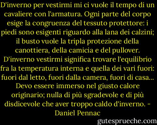 D'inverno per vestirmi mi ci vuole il tempo di un cavaliere con l'armatura. Ogni parte del corpo esige la congruenza del tessuto protettore: i piedi sono esigenti riguardo alla lana dei calzini; il busto vuole la tripla protezione della canottiera, della camicia e del pullover. D'inverno vestirmi significa trovare l'equilibrio fra la temperatura interna e quella dei vari fuori: fuori dal letto, fuori dalla camera, fuori di casa... Devo essere immerso nel giusto calore originario; nulla di più sgradevole e di più disdicevole che aver troppo caldo d'inverno. - Daniel Pennac