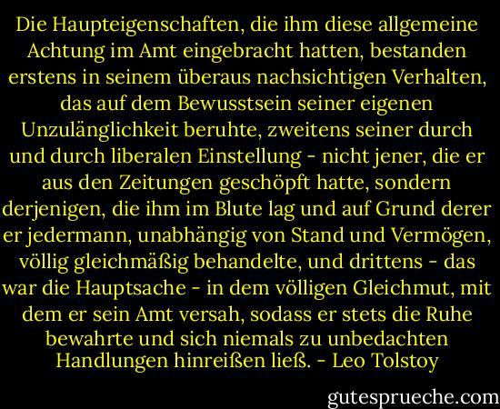 Die Haupteigenschaften, die ihm diese allgemeine Achtung im Amt eingebracht hatten, bestanden erstens in seinem überaus nachsichtigen Verhalten, das auf dem Bewusstsein seiner eigenen Unzulänglichkeit beruhte, zweitens seiner durch und durch liberalen Einstellung - nicht jener, die er aus den Zeitungen geschöpft hatte, sondern derjenigen, die ihm im Blute lag und auf Grund derer er jedermann, unabhängig von Stand und Vermögen, völlig gleichmäßig behandelte, und drittens - das war die Hauptsache - in dem völligen Gleichmut, mit dem er sein Amt versah, sodass er stets die Ruhe bewahrte und sich niemals zu unbedachten Handlungen hinreißen ließ. - Leo Tolstoy