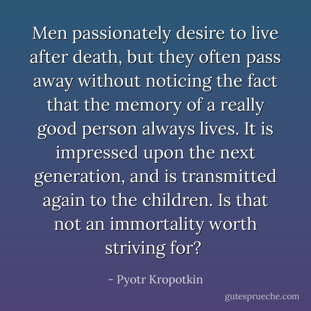Men passionately desire to live after death, but they often pass away without noticing the fact that the memory of a really good person always lives. It is impressed upon the next generation, and is transmitted again to the children. Is that not an immortality worth striving for?  - Pyotr Kropotkin