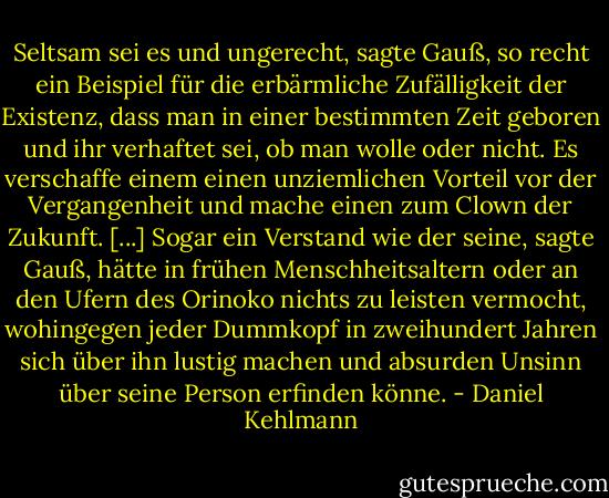 Seltsam sei es und ungerecht, sagte Gauß, so recht ein Beispiel für die erbärmliche Zufälligkeit der Existenz, dass man in einer bestimmten Zeit geboren und ihr verhaftet sei, ob man wolle oder nicht. Es verschaffe einem einen unziemlichen Vorteil vor der Vergangenheit und mache einen zum Clown der Zukunft. [...] Sogar ein Verstand wie der seine, sagte Gauß, hätte in frühen Menschheitsaltern oder an den Ufern des Orinoko nichts zu leisten vermocht, wohingegen jeder Dummkopf in zweihundert Jahren sich über ihn lustig machen und absurden Unsinn über seine Person erfinden könne. - Daniel Kehlmann