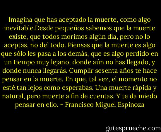 Imagina que has aceptado la muerte, como algo inevitable.Desde<br />pequeños sabemos que la muerte existe, que todos morimos algún día, pero no lo aceptas, no del todo. Piensas que la muerte es algo que sólo les pasa a los demás, que es algo perdido en un tiempo muy lejano, donde aún no has llegado, y donde nunca llegarás. Cumplir sesenta años te hace pensar en la muerte. En que, tal vez, el momento no esté tan lejos como esperabas. Una muerte rápida y natural, pero muerte a fin de cuentas. Y te da miedo pensar en ello. - Francisco Miguel Espinoza