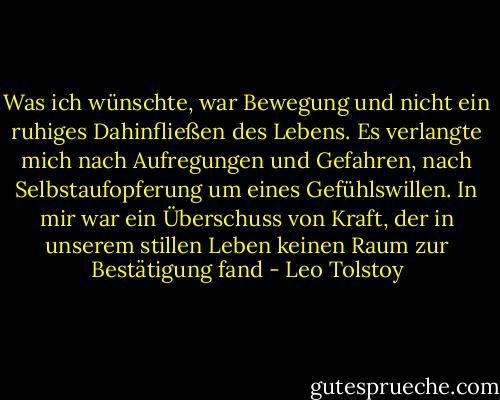 Was ich wünschte, war Bewegung und nicht ein ruhiges Dahinfließen des Lebens. Es verlangte mich nach Aufregungen und Gefahren, nach Selbstaufopferung um eines Gefühlswillen. In mir war ein Überschuss von Kraft, der in unserem stillen Leben keinen Raum zur Bestätigung fand - Leo Tolstoy
