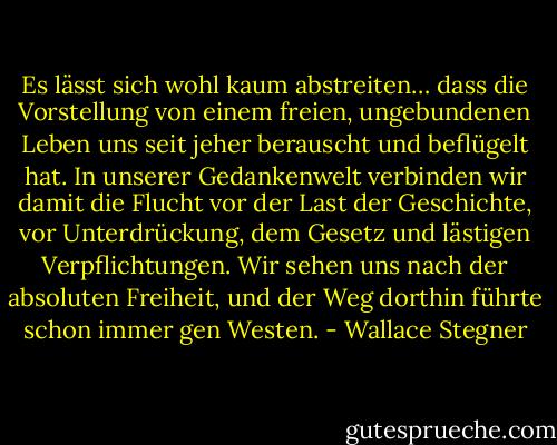 Es lässt sich wohl kaum abstreiten… dass die Vorstellung von einem freien, ungebundenen Leben uns seit jeher berauscht und beflügelt hat. In unserer Gedankenwelt verbinden wir damit die Flucht vor der Last der Geschichte, vor Unterdrückung, dem Gesetz und lästigen Verpflichtungen. Wir sehen uns nach der absoluten Freiheit, und der Weg dorthin führte schon immer gen Westen. - Wallace Stegner