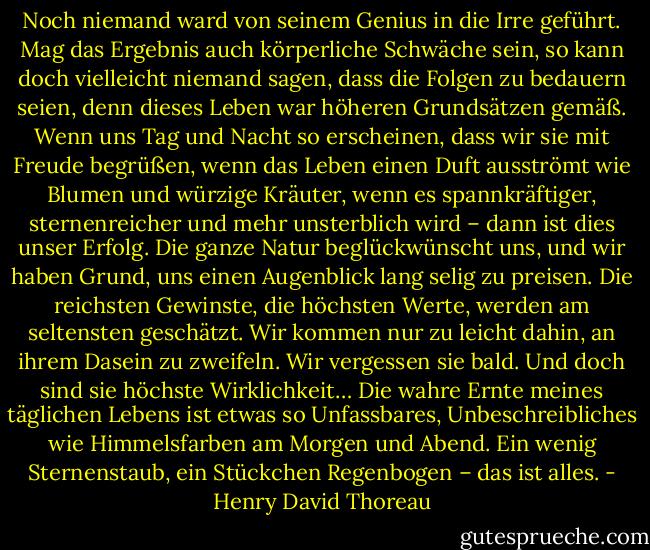 Noch niemand ward von seinem Genius in die Irre geführt. Mag das Ergebnis auch körperliche Schwäche sein, so kann doch vielleicht niemand sagen, dass die Folgen zu bedauern seien, denn dieses Leben war höheren Grundsätzen gemäß. Wenn uns Tag und Nacht so erscheinen, dass wir sie mit Freude begrüßen, wenn das Leben einen Duft ausströmt wie Blumen und würzige Kräuter, wenn es spannkräftiger, sternenreicher und mehr unsterblich wird – dann ist dies unser Erfolg. Die ganze Natur beglückwünscht uns, und wir haben Grund, uns einen Augenblick lang selig zu preisen. Die reichsten Gewinste, die höchsten Werte, werden am seltensten geschätzt. Wir kommen nur zu leicht dahin, an ihrem Dasein zu zweifeln. Wir vergessen sie bald. Und doch sind sie höchste Wirklichkeit… Die wahre Ernte meines täglichen Lebens ist etwas so Unfassbares, Unbeschreibliches wie Himmelsfarben am Morgen und Abend. Ein wenig Sternenstaub, ein Stückchen Regenbogen – das ist alles. - Henry David Thoreau