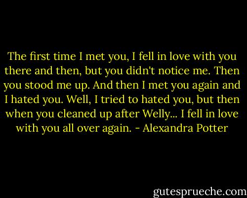 The first time I met you, I fell in love with you there and then, but you didn't notice me. Then you stood me up. And then I met you again and I hated you. Well, I tried to hated you, but then when you cleaned up after Welly... I fell in love with you all over again. - Alexandra Potter