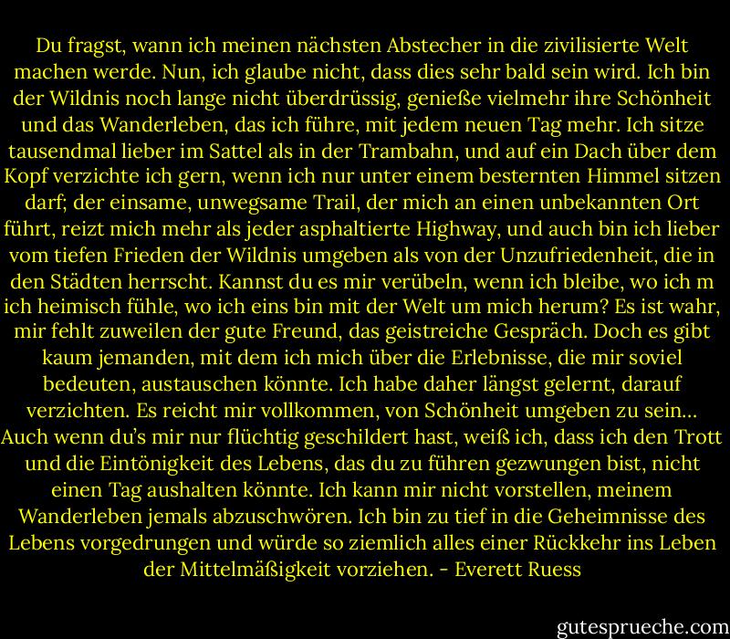 Du fragst, wann ich meinen nächsten Abstecher in die zivilisierte Welt machen werde. Nun, ich glaube nicht, dass dies sehr bald sein wird. Ich bin der Wildnis noch lange nicht überdrüssig, genieße vielmehr ihre Schönheit und das Wanderleben, das ich führe, mit jedem neuen Tag mehr. Ich sitze tausendmal lieber im Sattel als in der Trambahn, und auf ein Dach über dem Kopf verzichte ich gern, wenn ich nur unter einem besternten Himmel sitzen darf; der einsame, unwegsame Trail, der mich an einen unbekannten Ort führt, reizt mich mehr als jeder asphaltierte Highway, und auch bin ich lieber vom tiefen Frieden der Wildnis umgeben als von der Unzufriedenheit, die in den Städten herrscht. Kannst du es mir verübeln, wenn ich bleibe, wo ich m ich heimisch fühle, wo ich eins bin mit der Welt um mich herum? Es ist wahr, mir fehlt zuweilen der gute Freund, das geistreiche Gespräch. Doch es gibt kaum jemanden, mit dem ich mich über die Erlebnisse, die mir soviel bedeuten, austauschen könnte. Ich habe daher längst gelernt, darauf verzichten. Es reicht mir vollkommen, von Schönheit umgeben zu sein…<br />Auch wenn du’s mir nur flüchtig geschildert hast, weiß ich, dass ich den Trott und die Eintönigkeit des Lebens, das du zu führen gezwungen bist, nicht einen Tag aushalten könnte. Ich kann mir nicht vorstellen, meinem Wanderleben jemals abzuschwören. Ich bin zu tief in die Geheimnisse des Lebens vorgedrungen und würde so ziemlich alles einer Rückkehr ins Leben der Mittelmäßigkeit vorziehen. - Everett Ruess