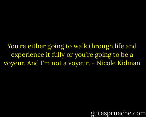 You're either going to walk through life and experience it fully or you're going to be a voyeur. And I'm not a voyeur. - Nicole Kidman