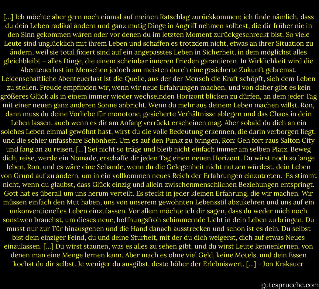 […] Ich möchte aber gern noch einmal auf meinen Ratschlag zurückkommen; ich finde nämlich, dass du dein Leben radikal ändern und ganz mutig Dinge in Angriff nehmen solltest, die dir früher nie in den Sinn gekommen wären oder vor denen du im letzten Moment zurückgeschreckt bist. So viele Leute sind unglücklich mit ihrem Leben und schaffen es trotzdem nicht, etwas an ihrer Situation zu ändern, weil sie total fixiert sind auf ein angepasstes Leben in Sicherheit, in dem möglichst alles gleichbleibt – alles Dinge, die einem scheinbar inneren Frieden garantieren. In Wirklichkeit wird die Abenteuerlust im Menschen jedoch am meisten durch eine gesicherte Zukunft gebremst. Leidenschaftliche Abenteuerlust ist die Quelle, aus der der Mensch die Kraft schöpft, sich dem Leben zu stellen. Freude empfinden wir, wenn wir neue Erfahrungen machen, und von daher gibt es kein größeres Glück als in einem immer wieder wechselnden Horizont blicken zu dürfen, an dem jeder Tag mit einer neuen ganz anderen Sonne anbricht. Wenn du mehr aus deinem Leben machen willst, Ron, dann muss du deine Vorliebe für monotone, gesicherte Verhältnisse ablegen und das Chaos in dein Leben lassen, auch wenn es dir am Anfang verrückt erscheinen mag. Aber sobald du dich an ein solches Leben einmal gewöhnt hast, wirst du die volle Bedeutung erkennen, die darin verborgen liegt, und die schier unfassbare Schönheit. Um es auf den Punkt zu bringen, Ron: Geh fort raus Salton City und fang an zu reisen. […] Sei nicht so träge und bleib nicht einfach immer am selben Platz. Beweg dich, reise, werde ein Nomade, erschaffe dir jeden Tag einen neuen Horizont. Du wirst noch so lange leben, Ron, und es wäre eine Schande, wenn du die Gelegenheit nicht nutzen würdest, dein Leben von Grund auf zu ändern, um in ein vollkommen neues Reich der Erfahrungen einzutreten. <br />Es stimmt nicht, wenn du glaubst, dass Glück einzig und allein zwischenmenschlichen Beziehungen entspringt. Gott hat es überall um uns herum verteilt. Es steckt in jeder kleinen Erfahrung, die wir machen. Wir müssen einfach den Mut haben, uns von unserem gewohnten Lebensstil abzukehren und uns auf ein unkonventionelles Leben einzulassen.<br />Vor allem möchte ich dir sagen, dass du weder mich noch sonstwen brauchst, um dieses neue, hoffnungsfroh schimmernde Licht in dein Leben zu bringen. Du musst nur zur Tür hinausgehen und die Hand danach ausstrecken und schon ist es dein. Du selbst bist dein einziger Feind, du und deine Sturheit, mit der du dich weigerst, dich auf etwas Neues einzulassen. […]<br />Du wirst staunen, was es alles zu sehen gibt, und du wirst Leute kennenlernen, von denen man eine Menge lernen kann. Aber mach es ohne viel Geld, keine Motels, und dein Essen kochst du dir selbst. Je weniger du ausgibst, desto höher der Erlebniswert. […] - Jon Krakauer