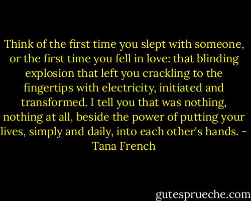 Think of the first time you slept with someone, or the first time you fell in love: that blinding explosion that left you crackling to the fingertips with electricity, initiated and transformed. I tell you that was nothing, nothing at all, beside the power of putting your lives, simply and daily, into each other's hands. - Tana French
