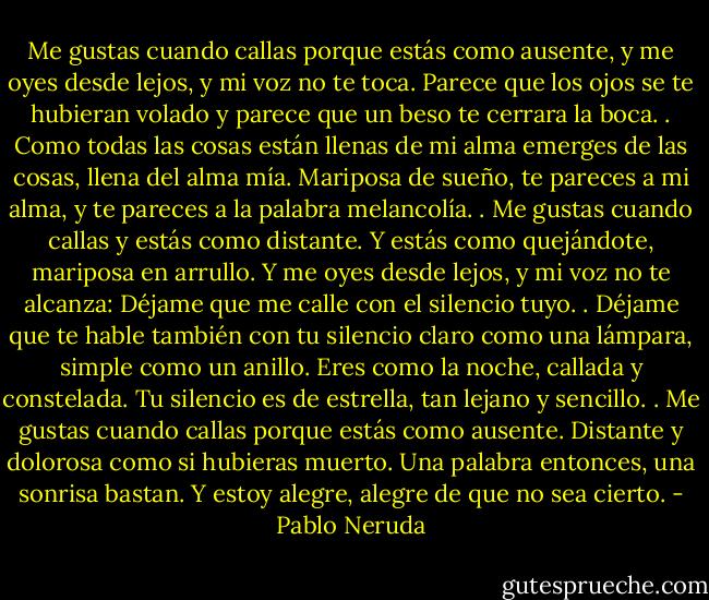 Me gustas cuando callas porque estás como ausente,<br />y me oyes desde lejos, y mi voz no te toca.<br />Parece que los ojos se te hubieran volado<br />y parece que un beso te cerrara la boca.<br />.<br />Como todas las cosas están llenas de mi alma<br />emerges de las cosas, llena del alma mía.<br />Mariposa de sueño, te pareces a mi alma,<br />y te pareces a la palabra melancolía.<br />.<br />Me gustas cuando callas y estás como distante.<br />Y estás como quejándote, mariposa en arrullo.<br />Y me oyes desde lejos, y mi voz no te alcanza:<br />Déjame que me calle con el silencio tuyo.<br />.<br />Déjame que te hable también con tu silencio<br />claro como una lámpara, simple como un anillo.<br />Eres como la noche, callada y constelada.<br />Tu silencio es de estrella, tan lejano y sencillo.<br />.<br />Me gustas cuando callas porque estás como ausente.<br />Distante y dolorosa como si hubieras muerto.<br />Una palabra entonces, una sonrisa bastan.<br />Y estoy alegre, alegre de que no sea cierto. - Pablo Neruda