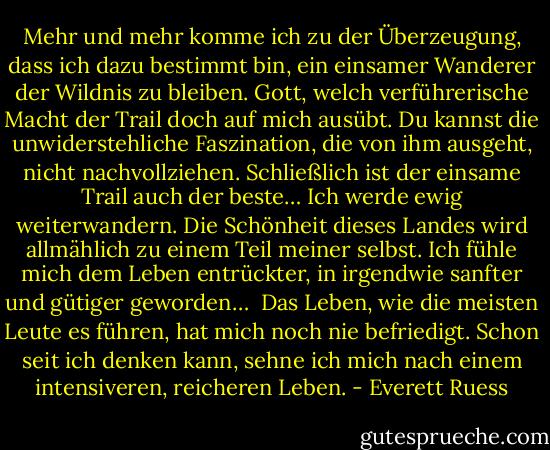Mehr und mehr komme ich zu der Überzeugung, dass ich dazu bestimmt bin, ein einsamer Wanderer der Wildnis zu bleiben. Gott, welch verführerische Macht der Trail doch auf mich ausübt. Du kannst die unwiderstehliche Faszination, die von ihm ausgeht, nicht nachvollziehen. Schließlich ist der einsame Trail auch der beste… Ich werde ewig weiterwandern. Die Schönheit dieses Landes wird allmählich zu einem Teil meiner selbst. Ich fühle mich dem Leben entrückter, in irgendwie sanfter und gütiger geworden… <br />Das Leben, wie die meisten Leute es führen, hat mich noch nie befriedigt. Schon seit ich denken kann, sehne ich mich nach einem intensiveren, reicheren Leben. - Everett Ruess