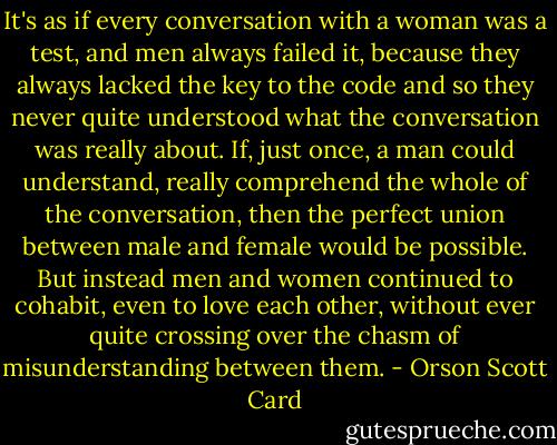 It's as if every conversation with a woman was a test, and men always failed it, because they always lacked the key to the code and so they never quite understood what the conversation was really about. If, just once, a man could understand, really comprehend the whole of the conversation, then the perfect union between male and female would be possible. But instead men and women continued to cohabit, even to love each other, without ever quite crossing over the chasm of misunderstanding between them. - Orson Scott Card