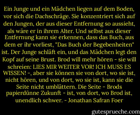Ein Junge und ein Mädchen liegen auf dem Boden, vor sich die Dachschräge. Sie konzentriert sich auf den Jungen, der aus dieser Entfernung so aussieht, als wäre er in ihrem Alter. Und selbst aus dieser Entfernung kann sie erkennen, dass das Buch, aus dem er ihr vorliest, "Das Buch der Begebenheiten" ist.<br />Der Junge schläft ein, und das Mädchen legt den Kopf auf seine Brust. Brod will mehr hören - sie will schreien: LIES MIR WEITER VOR! ICH MUSS ES WISSEN! -, aber sie können sie von dort, wo sie ist, nicht hören, und von dort, wo sie ist, kann sie die Seite nicht umblättern. Die Seite - Brods papierdünne Zukunft - ist, von dort, wo Brod ist, unendlich schwer. - Jonathan Safran Foer