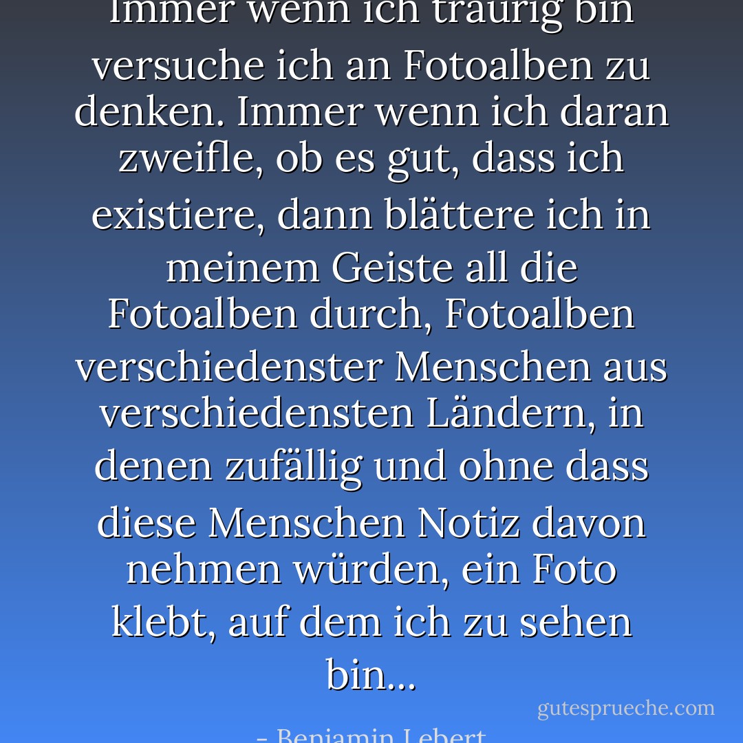 Immer wenn ich traurig bin versuche ich an Fotoalben zu denken. Immer wenn ich daran zweifle, ob es gut, dass ich existiere, dann blättere ich in meinem Geiste all die Fotoalben durch, Fotoalben verschiedenster Menschen aus verschiedensten Ländern, in denen zufällig und ohne dass diese Menschen Notiz davon nehmen würden, ein Foto klebt, auf dem ich zu sehen bin... - Benjamin Lebert