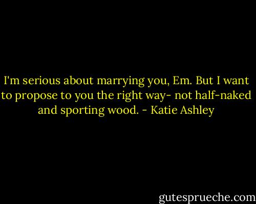 I'm serious about marrying you, Em. But I want to propose to you the right way- not half-naked and sporting wood. - Katie Ashley
