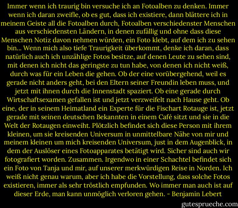 Immer wenn ich traurig bin versuche ich an Fotoalben zu denken. Immer wenn ich daran zweifle, ob es gut, dass ich existiere, dann blättere ich in meinem Geiste all die Fotoalben durch, Fotoalben verschiedenster Menschen aus verschiedensten Ländern, in denen zufällig und ohne dass diese Menschen Notiz davon nehmen würden, ein Foto klebt, auf dem ich zu sehen bin...<br />Wenn mich also tiefe Traurigkeit überkommt, denke ich daran, dass natürlich auch ich unzählige Fotos besitze, auf denen Leute zu sehen sind, mit denen ich nicht das geringste zu tun habe, von denen ich nicht weiß, durch was für ein Leben die gehen. Ob der eine vorübergehend, weil es gerade nicht anders geht, bei den Eltern seiner Freundin leben muss, und jetzt mit ihnen durch die Innenstadt spaziert. Ob eine gerade durch Wirtschaftsexamen gefallen ist und jetzt verzweifelt nach Hause geht. Ob eine, der in seinem Heimatland ein Experte für die Fischart Rotauge ist, jetzt gerade mit seinen deutschen Bekannten in einem Café sitzt und sie in die Welt der Rotaugen einweiht. Plötzlich befindet sich diese Person mit ihrem kleinen, um sie kreisenden Universum in unmittelbare Nähe von mir und meinem kleinen um mich kreisenden Universum, just in dem Augenblick, in dem der Auslöser eines Fotoapparates betätigt wird. Sicher sind auch wir fotografiert worden. Zusammen. Irgendwo in einer Schachtel befindet sich ein Foto von Tanja und mir, auf unserer merkwürdigen Reise in Norden. Ich weiß nicht genau warum, aber ich habe die Vorstellung, dass solche Fotos existieren, immer als sehr tröstlich empfunden. Wo immer man auch ist auf dieser Erde, man kann unmöglich verloren gehen. - Benjamin Lebert