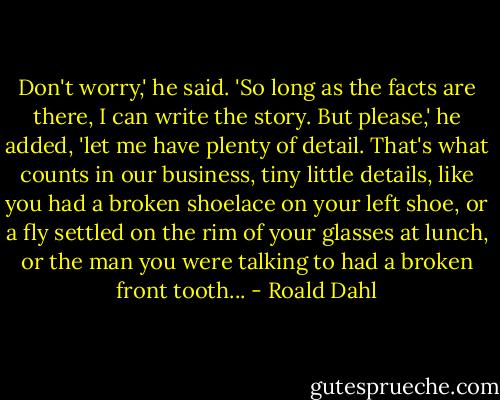 Don't worry,' he said. 'So long as the facts are there, I can write the story. But please,' he added, 'let me have plenty of detail. That's what counts in our business, tiny little details, like you had a broken shoelace on your left shoe, or a fly settled on the rim of your glasses at lunch, or the man you were talking to had a broken front tooth... - Roald Dahl