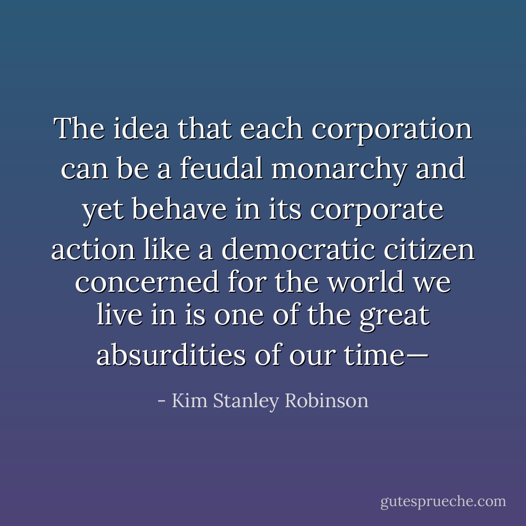 The idea that each corporation can be a feudal monarchy and yet behave in its corporate action like a democratic citizen concerned for the world we live in is one of the great absurdities of our time— - Kim Stanley Robinson