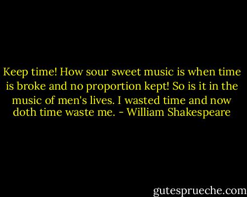 Keep time! How sour sweet music is when time is broke and no proportion kept! So is it in the music of men's lives. I wasted time and now doth time waste me. - William Shakespeare