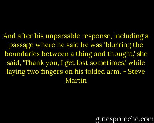And after his unparsable response, including a passage where he said he was 'blurring the boundaries between a thing and thought,' she said, 'Thank you, I get lost sometimes,' while laying two fingers on his folded arm. - Steve Martin