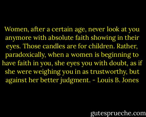 Women, after a certain age, never look at you anymore with absolute faith showing in their eyes. Those candles are for children. Rather, paradoxically, when a women is beginning to have faith in you, she eyes you with doubt, as if she were weighing you in as trustworthy, but against her better judgment. - Louis B. Jones