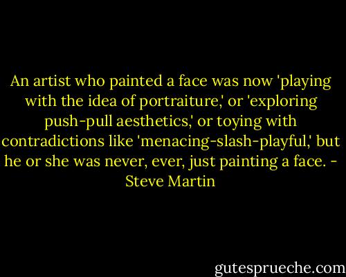 An artist who painted a face was now 'playing with the idea of portraiture,' or 'exploring push-pull aesthetics,' or toying with contradictions like 'menacing-slash-playful,' but he or she was never, ever, just painting a face. - Steve Martin