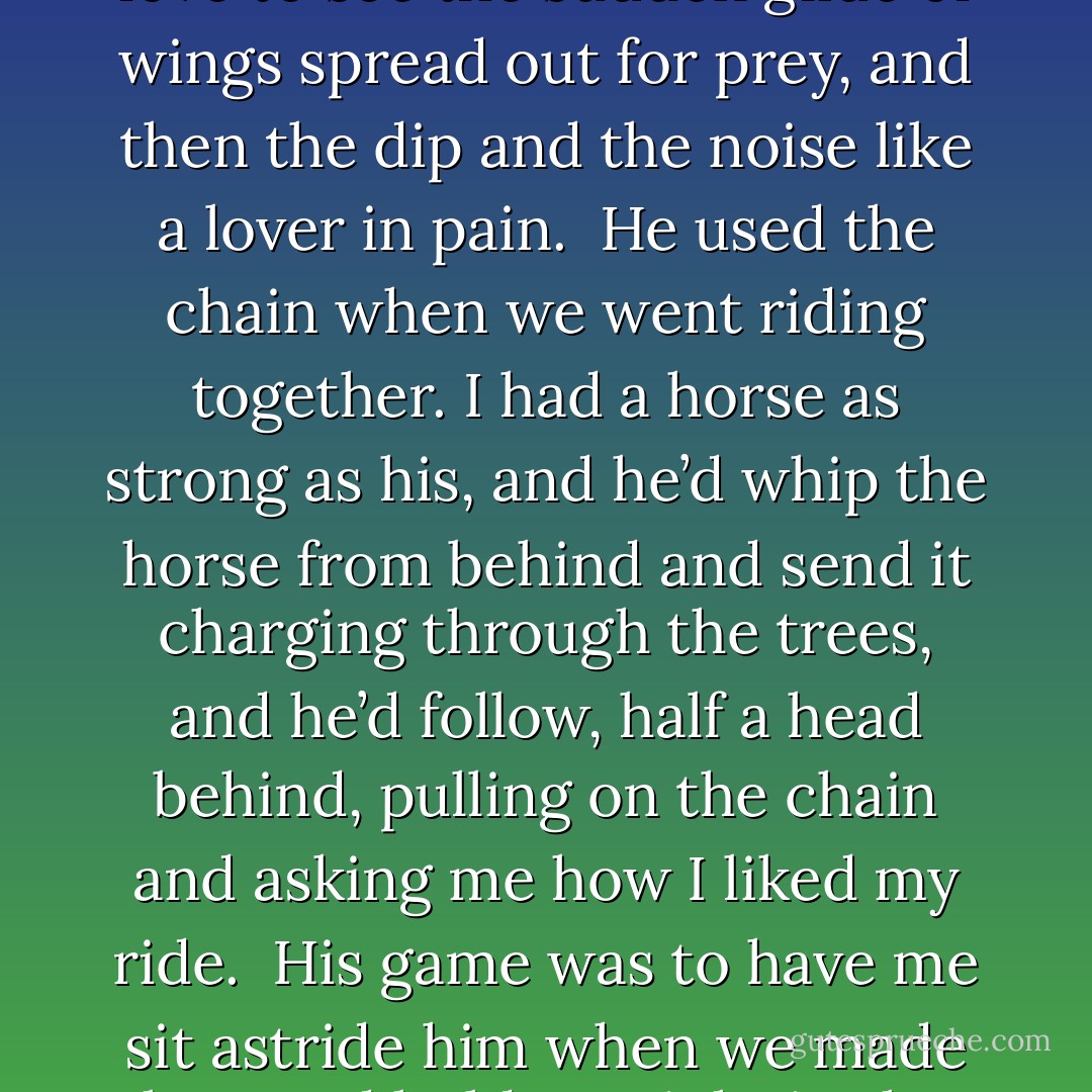 He called me Jess because that is the name of the hood which restrains the falcon. <br />I was his falcon. I hung on his arm and fed at his hand. <br />He said my nose was sharp and cruel and that my eyes had madness in them. He said I would tear him to pieces if he dealt softly with me. <br />At night, if he was away, he had me chained to our bed. It was a long chain, long enough for me to use the chamber pot or to stand at the window and wait for the late owls. I love to hear the owls. I love to see the sudden glide of wings spread out for prey, and then the dip and the noise like a lover in pain. <br />He used the chain when we went riding together. I had a horse as strong as his, and he’d whip the horse from behind and send it charging through the trees, and he’d follow, half a head behind, pulling on the chain and asking me how I liked my ride. <br />His game was to have me sit astride him when we made love and hold me tight in the small of my back. He said he had to have me above him, in case I picked his eyes out in the faltering candlelight. <br />I was none of these things, but I became them. <br />At night, in June I think, I flew off his wrist and tore his liver from his body, and bit my chain in pieces and left him on the bed with his eyes open. <br />He looked surprised, I don’t know why. As your lover describes you, so you are. - Jeanette Winterson